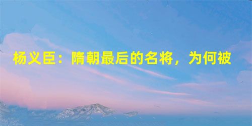 杨义臣:隋朝最后的名将,为何被杨广废掉? 杨义臣:隋朝最后的名将,为何被杨广废掉?