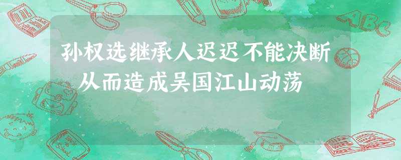 孙权选继承人迟迟不能决断 从而造成吴国江山动荡 孙权选继承人迟迟不能决断 从而造成吴国江山动荡