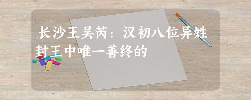 长沙王吴芮:汉初八位异姓封王中唯一善终的 长沙王吴芮:汉初八位异姓封王中唯一善终的