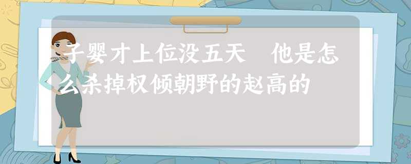 子婴才上位没五天 他是怎么杀掉权倾朝野的赵高的 子婴才上位没五天 他是怎么杀掉权倾朝野的赵高的