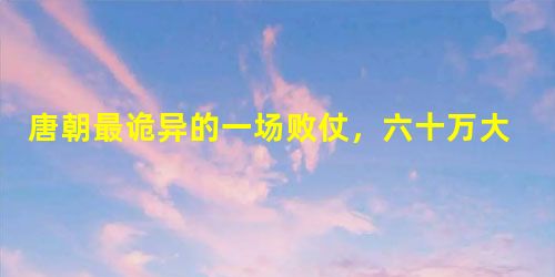唐朝最诡异的一场败仗,六十万大军因狂风惨败? 唐朝最诡异的一场败仗,六十万大军因狂风惨败?