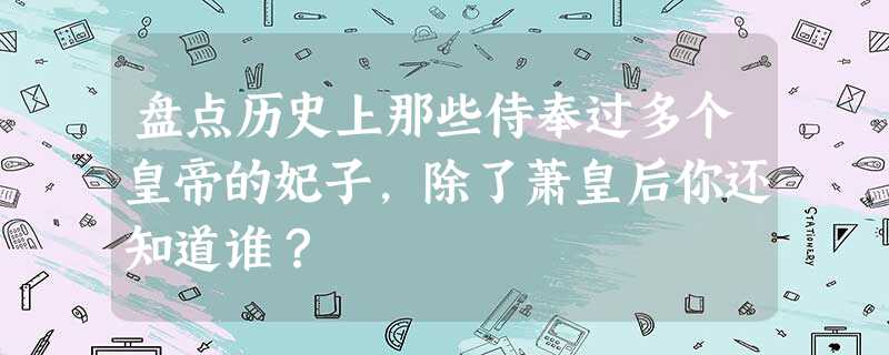 盘点历史上那些侍奉过多个皇帝的妃子,除了萧皇后你还知道谁? 盘点历史上那些侍奉过多个皇帝的妃子,除了萧皇后你还知道谁?