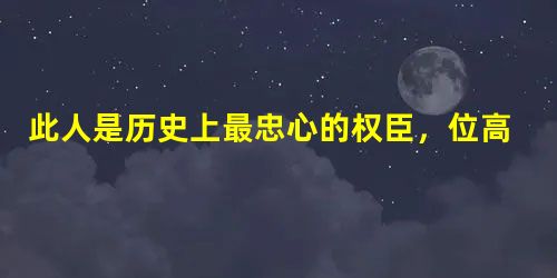 此人是历史上最忠心的权臣,位高权重从不欺君 此人是历史上最忠心的权臣,位高权重从不欺君