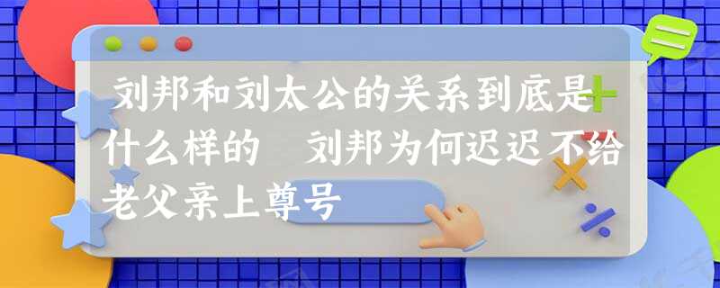 刘邦和刘太公的关系到底是什么样的 刘邦为何迟迟不给老父亲上尊号 刘邦和刘太公的关系到底是什么样的 刘邦为何迟迟不给老父亲上尊号