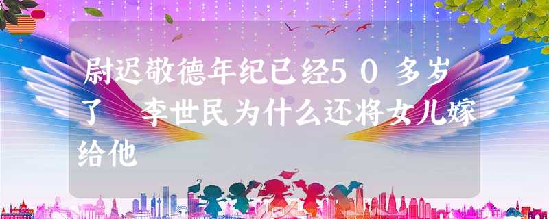 尉迟敬德年纪已经50多岁了 李世民为什么还将女儿嫁给他 尉迟敬德年纪已经50多岁了 李世民为什么还将女儿嫁给他
