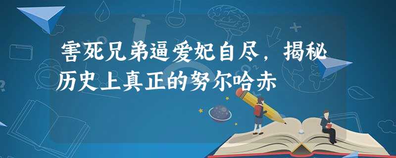 害死兄弟逼爱妃自尽,揭秘历史上真正的努尔哈赤 害死兄弟逼爱妃自尽,揭秘历史上真正的努尔哈赤