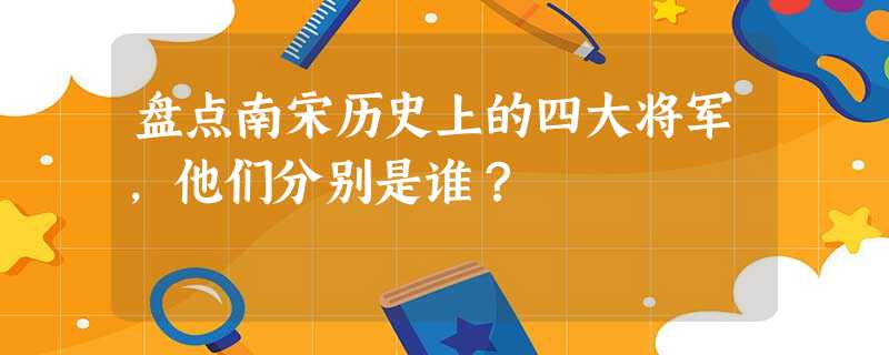 盘点南宋历史上的四大将军,他们分别是谁? 盘点南宋历史上的四大将军,他们分别是谁?