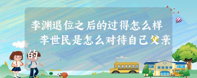 李渊退位之后的过得怎么样 李世民是怎么对待自己父亲的 李渊退位之后的过得怎么样 李世民是怎么对待自己父亲的
