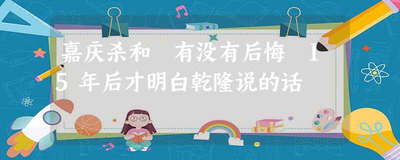 嘉庆杀和珅有没有后悔 15年后才明白乾隆说的话 嘉庆杀和珅有没有后悔 15年后才明白乾隆说的话