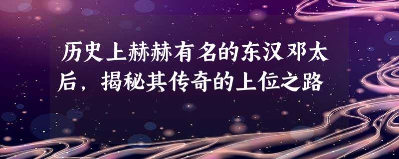 历史上赫赫有名的东汉邓太后,揭秘其传奇的上位之路 历史上赫赫有名的东汉邓太后,揭秘其传奇的上位之路