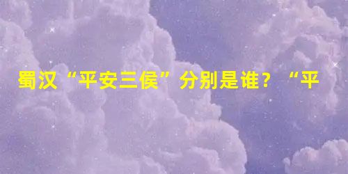蜀汉“平安三侯”分别是谁?“平安三侯”的生平介绍! 蜀汉“平安三侯”分别是谁?“平安三侯”的生平介绍!