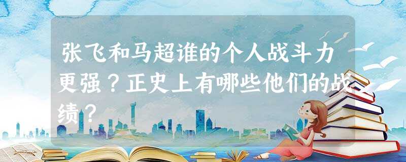 张飞和马超谁的个人战斗力更强?正史上有哪些他们的战绩? 张飞和马超谁的个人战斗力更强?正史上有哪些他们的战绩?