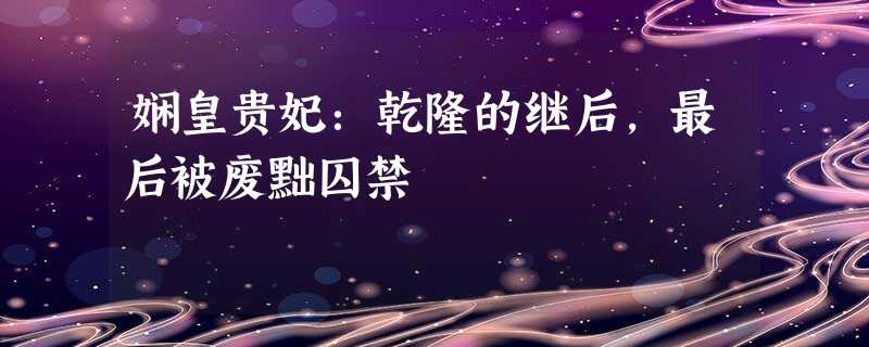 娴皇贵妃:乾隆的继后,最后被废黜囚禁 娴皇贵妃:乾隆的继后,最后被废黜囚禁