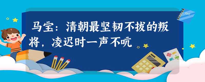 马宝:清朝最坚韧不拔的叛将,凌迟时一声不吭 马宝:清朝最坚韧不拔的叛将,凌迟时一声不吭