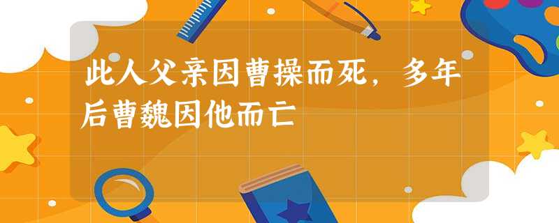 此人父亲因曹操而死,多年后曹魏因他而亡 此人父亲因曹操而死,多年后曹魏因他而亡