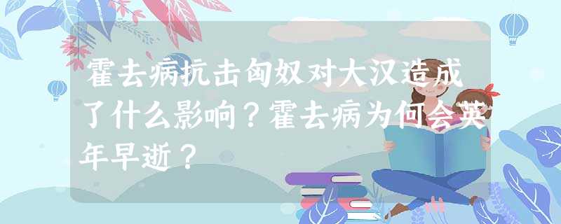 霍去病抗击匈奴对大汉造成了什么影响?霍去病为何会英年早逝? 霍去病抗击匈奴对大汉造成了什么影响?霍去病为何会英年早逝?