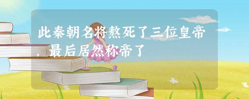 此秦朝名将熬死了三位皇帝,最后居然称帝了 此秦朝名将熬死了三位皇帝,最后居然称帝了