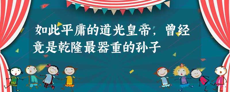 如此平庸的道光皇帝,曾经竟是乾隆最器重的孙子 如此平庸的道光皇帝,曾经竟是乾隆最器重的孙子