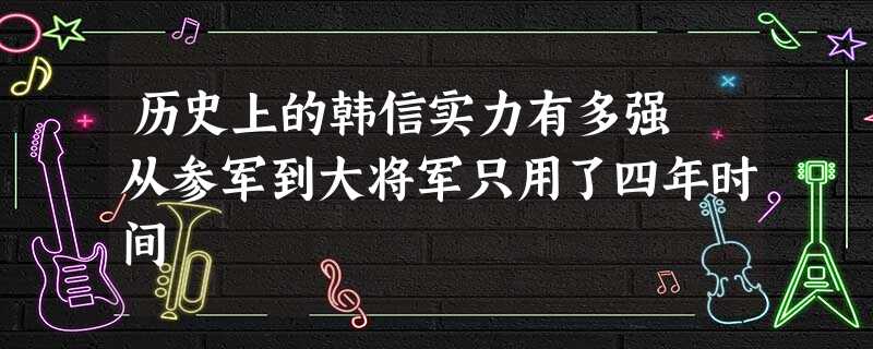 历史上的韩信实力有多强 从参军到大将军只用了四年时间 历史上的韩信实力有多强 从参军到大将军只用了四年时间