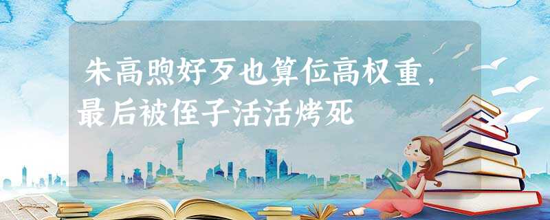 朱高煦好歹也算位高权重,最后被侄子活活烤死 朱高煦好歹也算位高权重,最后被侄子活活烤死