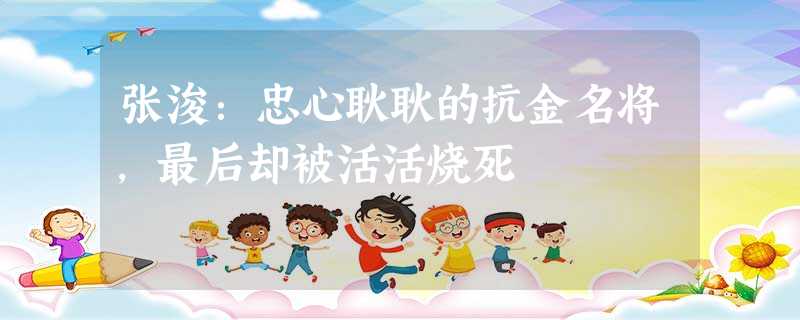 张浚:忠心耿耿的抗金名将,最后却被活活烧死 张浚:忠心耿耿的抗金名将,最后却被活活烧死