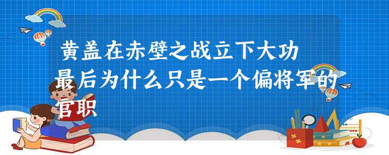 黄盖在赤壁之战立下大功 最后为什么只是一个偏将军的官职 黄盖在赤壁之战立下大功 最后为什么只是一个偏将军的官职