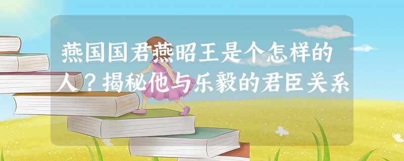 燕国国君燕昭王是个怎样的人?揭秘他与乐毅的君臣关系 燕国国君燕昭王是个怎样的人?揭秘他与乐毅的君臣关系