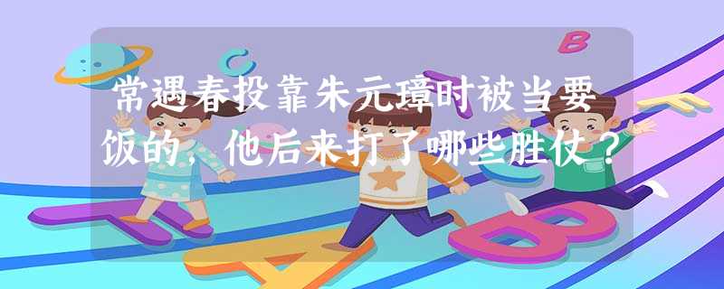 常遇春投靠朱元璋时被当要饭的,他后来打了哪些胜仗? 常遇春投靠朱元璋时被当要饭的,他后来打了哪些胜仗?