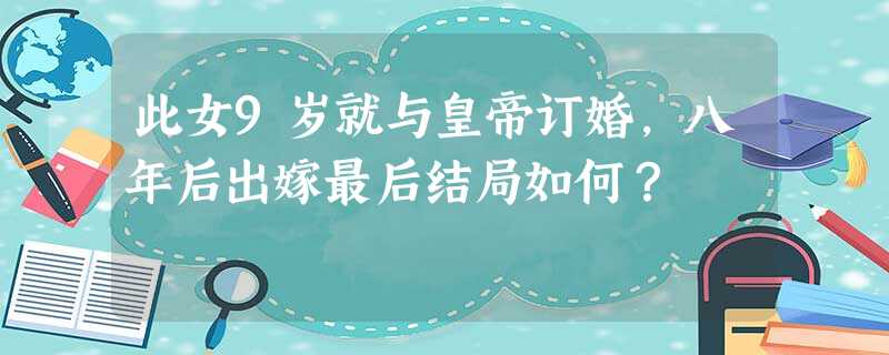 此女9岁就与皇帝订婚,八年后出嫁最后结局如何? 此女9岁就与皇帝订婚,八年后出嫁最后结局如何?