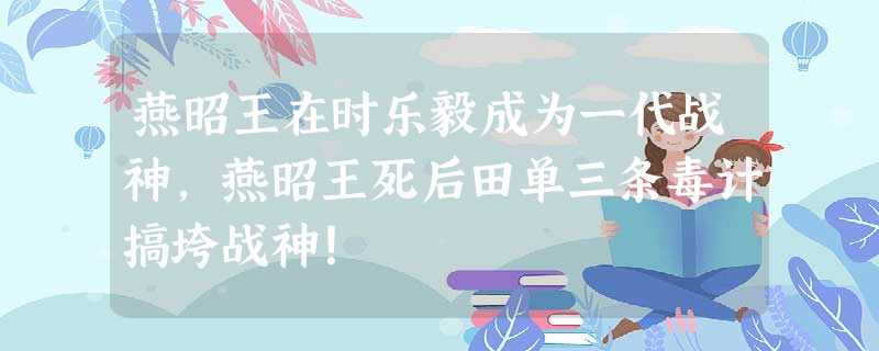 燕昭王在时乐毅成为一代战神,燕昭王死后田单三条毒计搞垮战神! 燕昭王在时乐毅成为一代战神,燕昭王死后田单三条毒计搞垮战神!