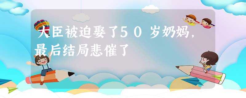 大臣被迫娶了50岁奶妈,最后结局悲催了 大臣被迫娶了50岁奶妈,最后结局悲催了