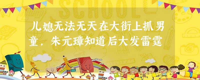 儿媳无法无天在大街上抓男童,朱元璋知道后大发雷霆 儿媳无法无天在大街上抓男童,朱元璋知道后大发雷霆