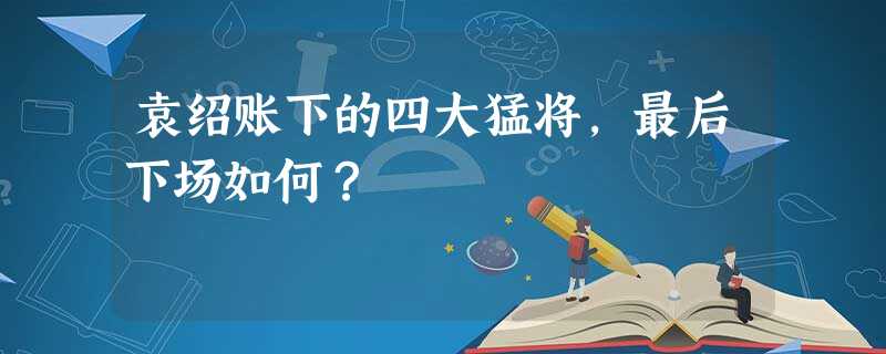 袁绍账下的四大猛将,最后下场如何? 袁绍账下的四大猛将,最后下场如何?