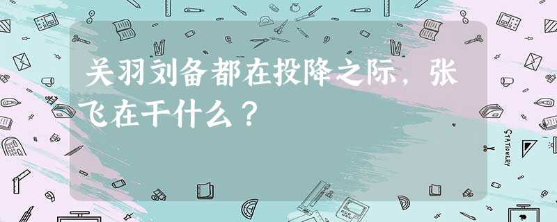 关羽刘备都在投降之际,张飞在干什么? 关羽刘备都在投降之际,张飞在干什么?