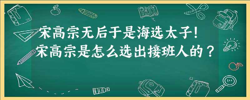 宋高宗无后于是海选太子!宋高宗是怎么选出接班人的? 宋高宗无后于是海选太子!宋高宗是怎么选出接班人的?