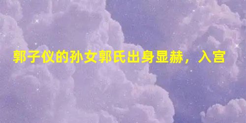 郭子仪的孙女郭氏出身显赫,入宫后结局怎么样? 郭子仪的孙女郭氏出身显赫,入宫后结局怎么样?