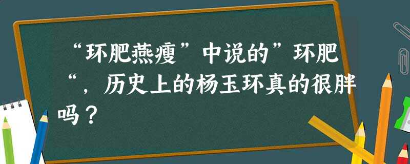“环肥燕瘦”中说的”环肥“,历史上的杨玉环真的很胖吗? “环肥燕瘦”中说的”环肥“,历史上的杨玉环真的很胖吗?