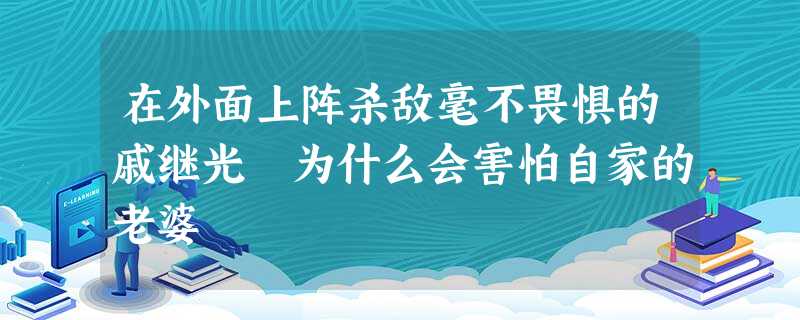 在外面上阵杀敌毫不畏惧的戚继光 为什么会害怕自家的老婆 在外面上阵杀敌毫不畏惧的戚继光 为什么会害怕自家的老婆