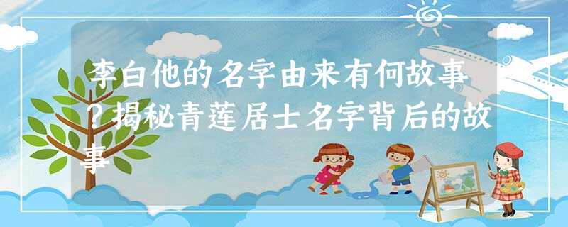 李白他的名字由来有何故事?揭秘青莲居士名字背后的故事 李白他的名字由来有何故事?揭秘青莲居士名字背后的故事