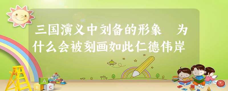 三国演义中刘备的形象 为什么会被刻画如此仁德伟岸 三国演义中刘备的形象 为什么会被刻画如此仁德伟岸