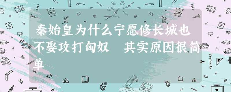 秦始皇为什么宁愿修长城也不娶攻打匈奴 其实原因很简单 秦始皇为什么宁愿修长城也不娶攻打匈奴 其实原因很简单