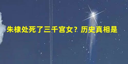 朱棣处死了三千宫女?历史真相是怎样的? 朱棣处死了三千宫女?历史真相是怎样的?