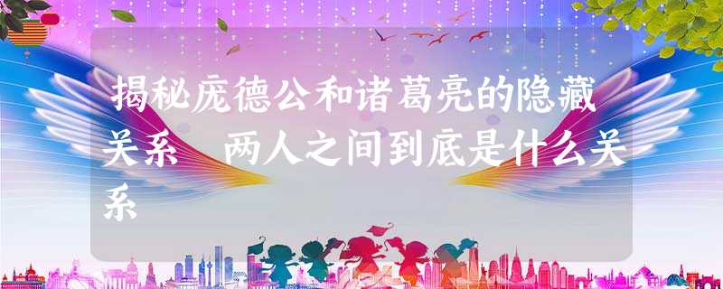 揭秘庞德公和诸葛亮的隐藏关系 两人之间到底是什么关系 揭秘庞德公和诸葛亮的隐藏关系 两人之间到底是什么关系