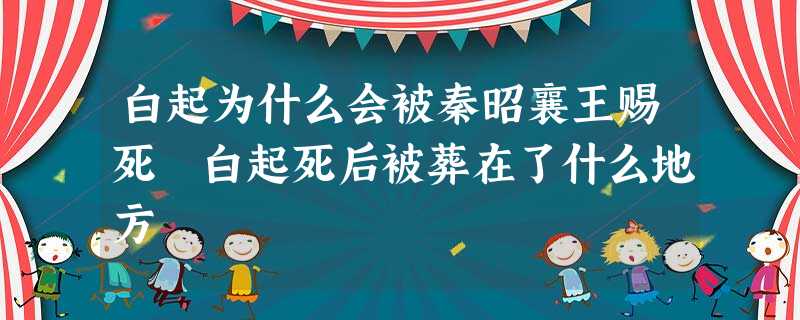白起为什么会被秦昭襄王赐死 白起死后被葬在了什么地方 白起为什么会被秦昭襄王赐死 白起死后被葬在了什么地方