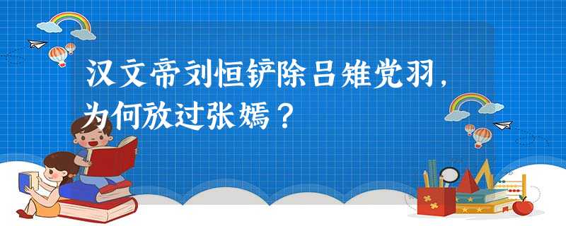 汉文帝刘恒铲除吕雉党羽,为何放过张嫣? 汉文帝刘恒铲除吕雉党羽,为何放过张嫣?