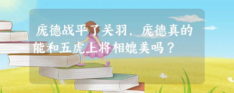 庞德战平了关羽,庞德真的能和五虎上将相媲美吗? 庞德战平了关羽,庞德真的能和五虎上将相媲美吗?