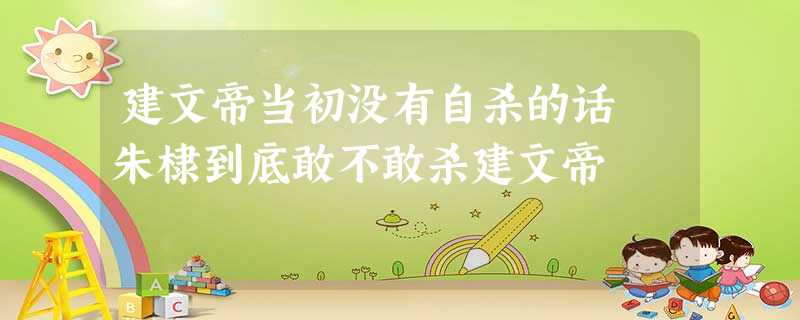 建文帝当初没有自杀的话 朱棣到底敢不敢杀建文帝 建文帝当初没有自杀的话 朱棣到底敢不敢杀建文帝