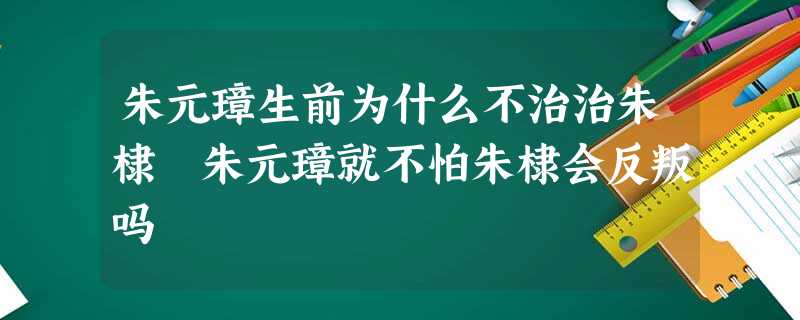 朱元璋生前为什么不治治朱棣 朱元璋就不怕朱棣会反叛吗 朱元璋生前为什么不治治朱棣 朱元璋就不怕朱棣会反叛吗