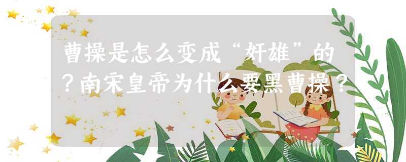 曹操是怎么变成“奸雄”的?南宋皇帝为什么要黑曹操? 曹操是怎么变成“奸雄”的?南宋皇帝为什么要黑曹操?