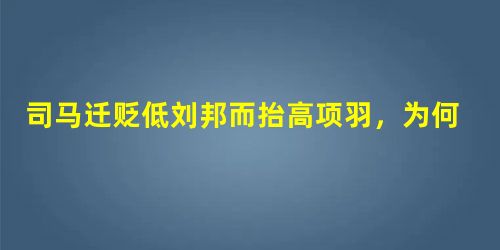 司马迁贬低刘邦而抬高项羽,为何这样说? 司马迁贬低刘邦而抬高项羽,为何这样说?